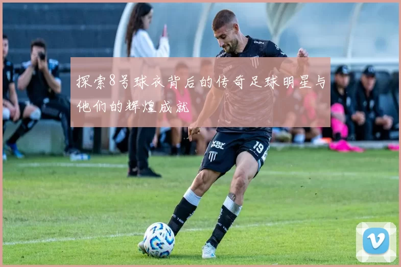 探索8号球衣背后的传奇足球明星与他们的辉煌成就