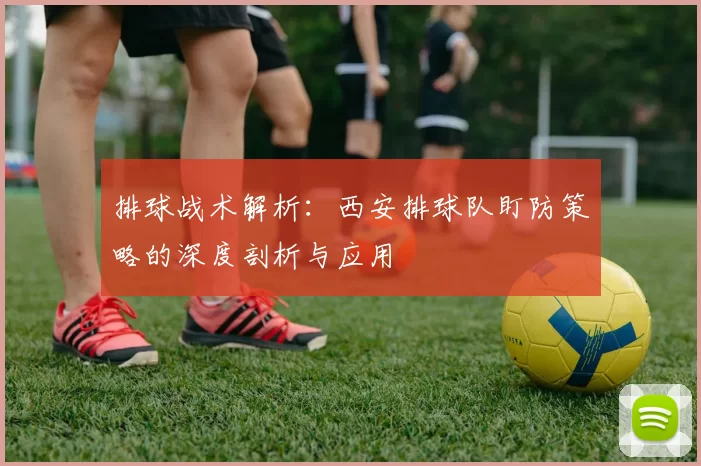 排球战术解析：西安排球队盯防策略的深度剖析与应用