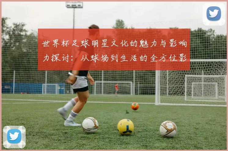 世界杯足球明星文化的魅力与影响力探讨：从球场到生活的全方位影响