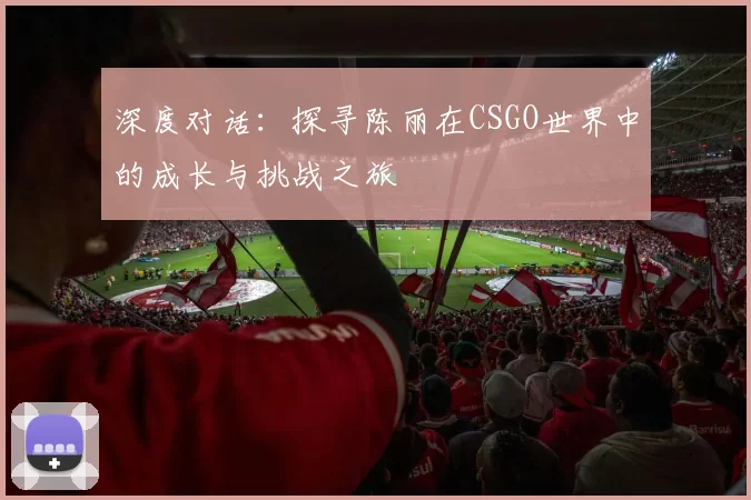 深度对话：探寻陈丽在CSGO世界中的成长与挑战之旅