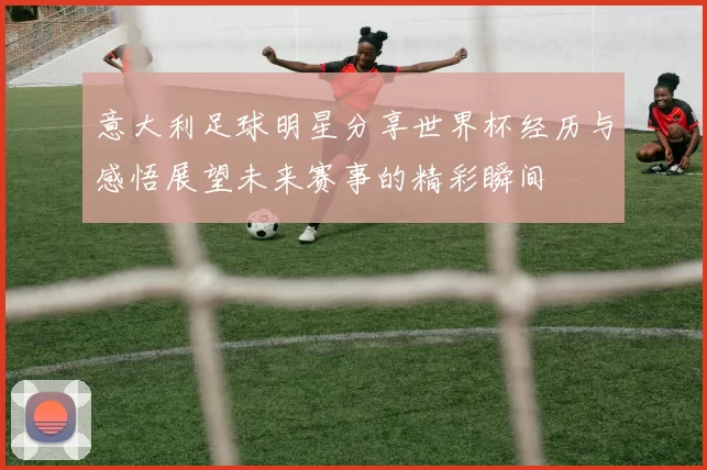 意大利足球明星分享世界杯经历与感悟展望未来赛事的精彩瞬间