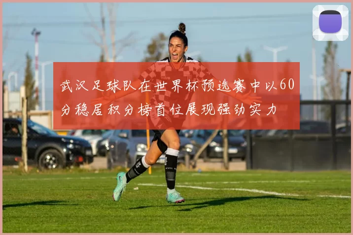 武汉足球队在世界杯预选赛中以60分稳居积分榜首位展现强劲实力