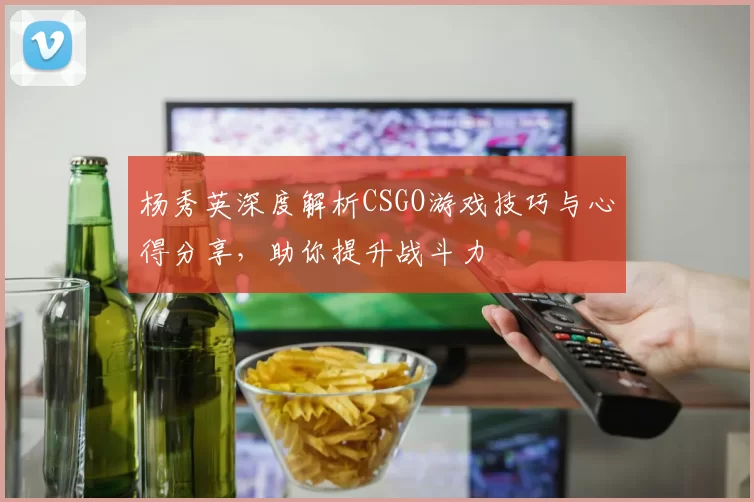 杨秀英深度解析CSGO游戏技巧与心得分享，助你提升战斗力