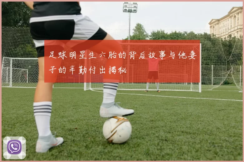 足球明星生六胎的背后故事与他妻子的辛勤付出揭秘