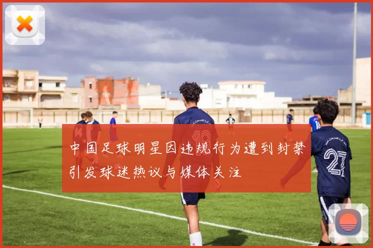 中国足球明星因违规行为遭到封禁引发球迷热议与媒体关注