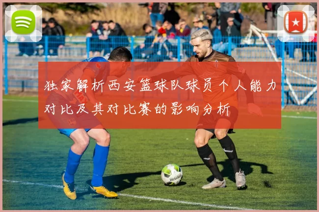 独家解析西安篮球队球员个人能力对比及其对比赛的影响分析