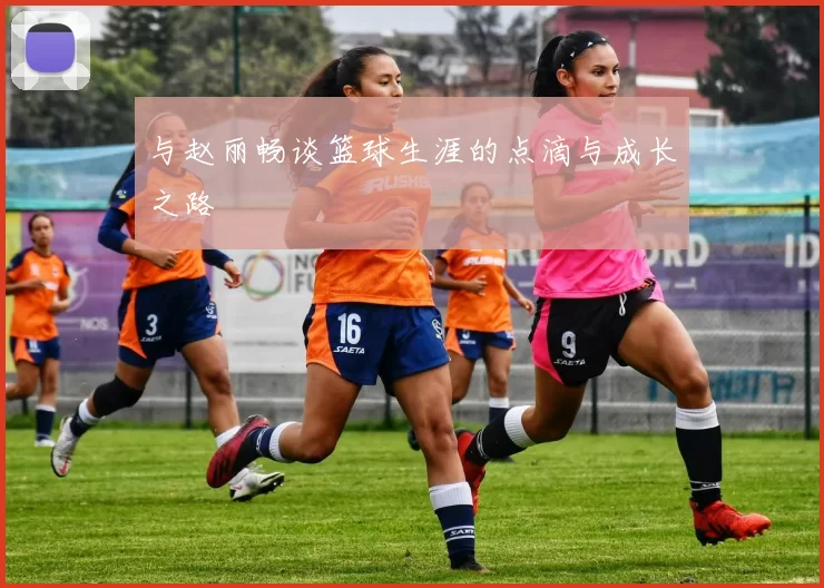 与赵丽畅谈篮球生涯的点滴与成长之路