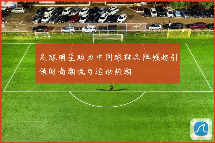 足球明星助力中国球鞋品牌崛起引领时尚潮流与运动热潮