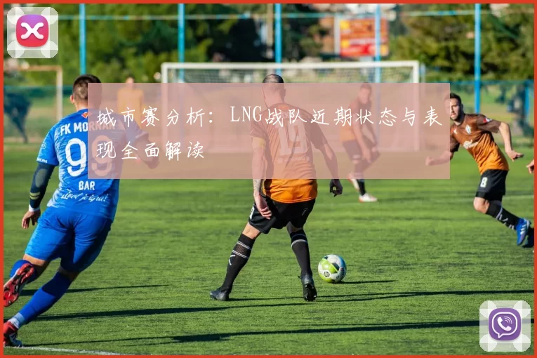 城市赛分析：LNG战队近期状态与表现全面解读