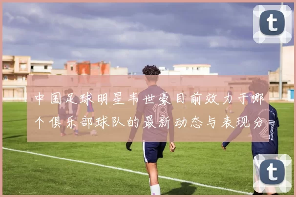 中国足球明星韦世豪目前效力于哪个俱乐部球队的最新动态与表现分析