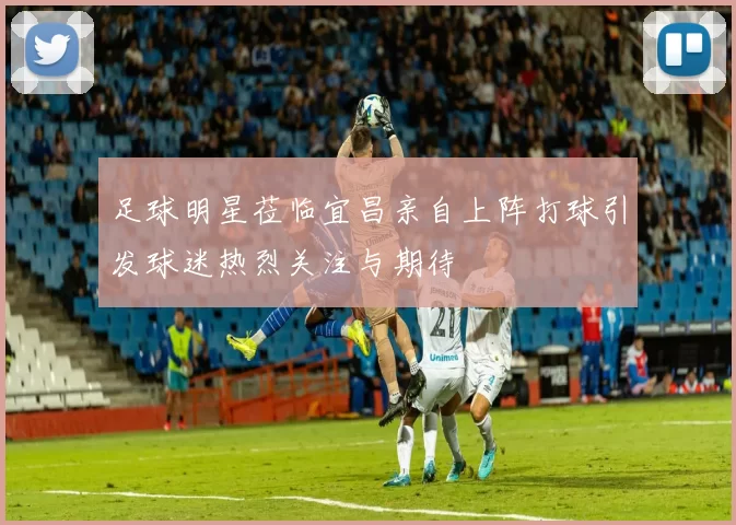 足球明星莅临宜昌亲自上阵打球引发球迷热烈关注与期待