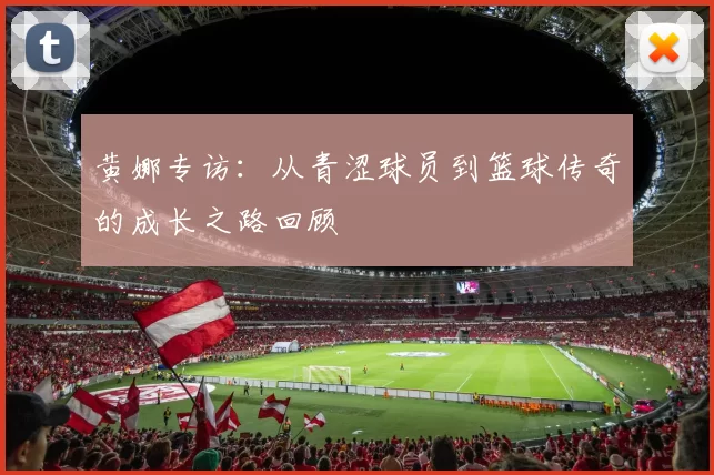 黄娜专访：从青涩球员到篮球传奇的成长之路回顾