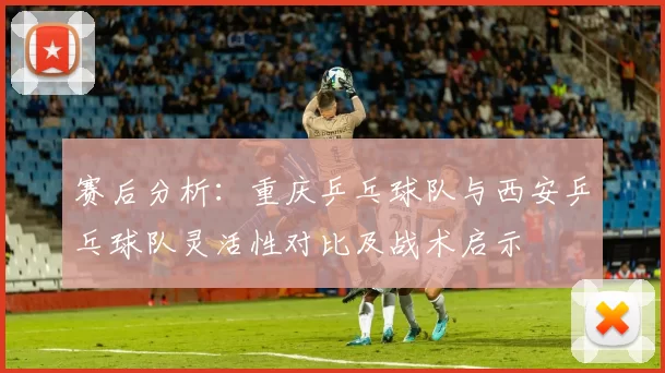 赛后分析：重庆乒乓球队与西安乒乓球队灵活性对比及战术启示