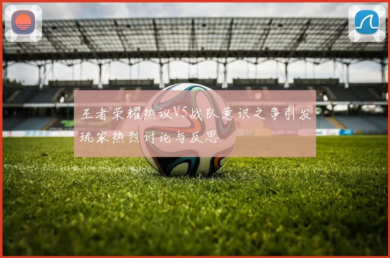 王者荣耀热议V5战队意识之争引发玩家热烈讨论与反思