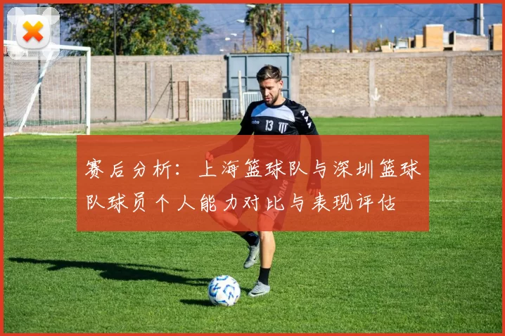 赛后分析：上海篮球队与深圳篮球队球员个人能力对比与表现评估
