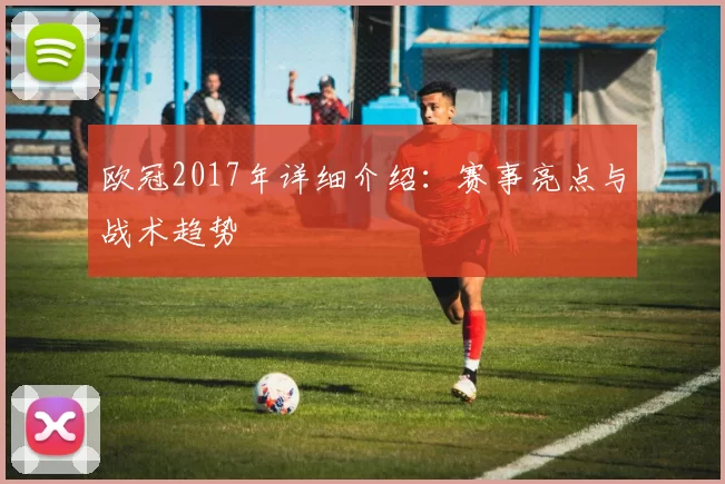 欧冠2017年详细介绍：赛事亮点与战术趋势