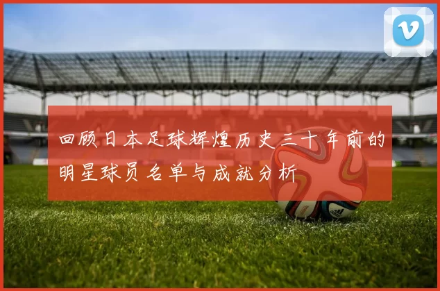 回顾日本足球辉煌历史三十年前的明星球员名单与成就分析