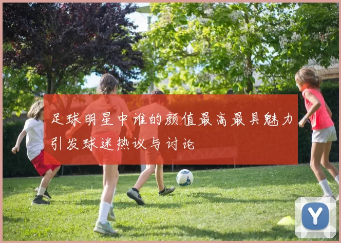 足球明星中谁的颜值最高最具魅力引发球迷热议与讨论