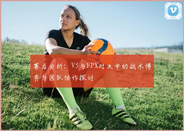 赛后分析：V5与FPX对决中的战术博弈与团队协作探讨