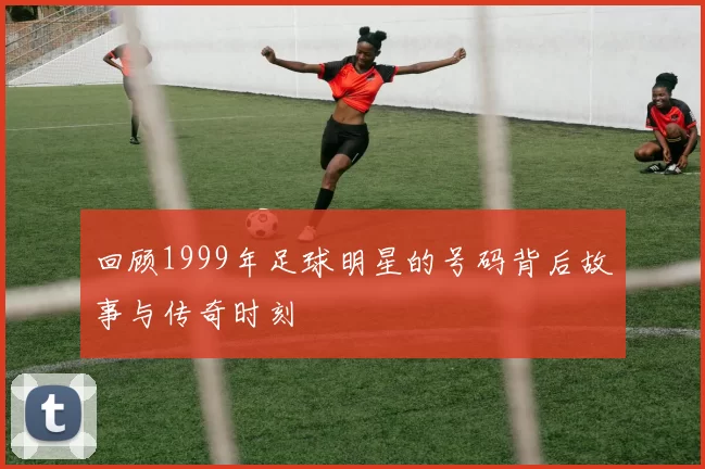 回顾1999年足球明星的号码背后故事与传奇时刻