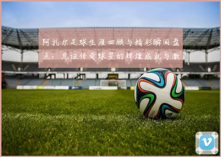 阿扎尔足球生涯回顾与精彩瞬间盘点，见证传奇球星的辉煌成就与激情时刻