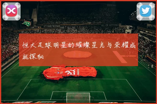 恒大足球明星的璀璨星光与荣耀成就探秘