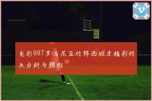 竞彩007罗马尼亚对阵西班牙精彩对决分析与预测