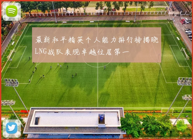 最新和平精英个人能力排行榜揭晓LNG战队表现卓越位居第一