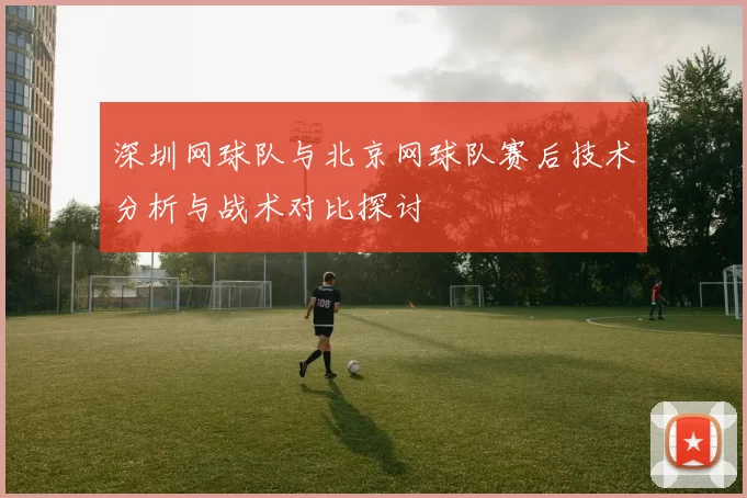 深圳网球队与北京网球队赛后技术分析与战术对比探讨
