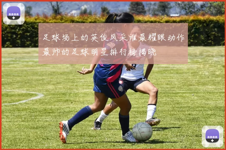 足球场上的英俊风采谁最耀眼动作最帅的足球明星排行榜揭晓