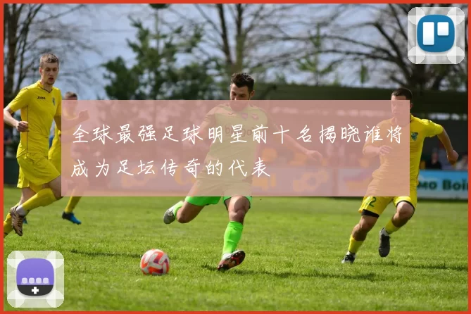 全球最强足球明星前十名揭晓谁将成为足坛传奇的代表
