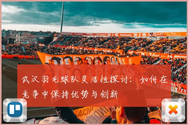 武汉羽毛球队灵活性探讨：如何在竞争中保持优势与创新