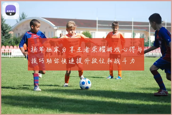 杨军独家分享王者荣耀游戏心得与技巧助你快速提升段位和战斗力