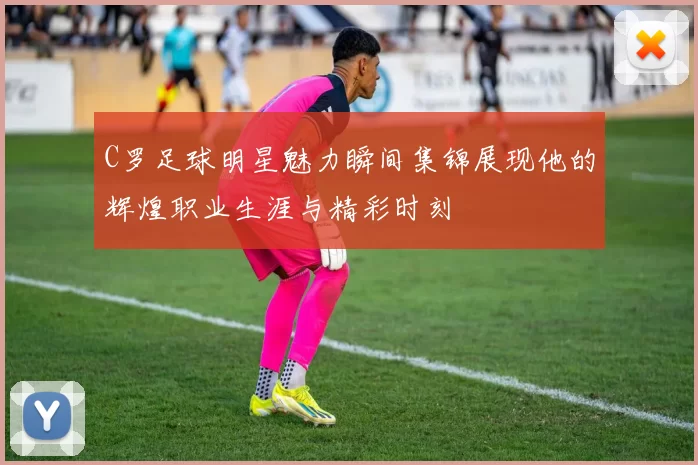 C罗足球明星魅力瞬间集锦展现他的辉煌职业生涯与精彩时刻