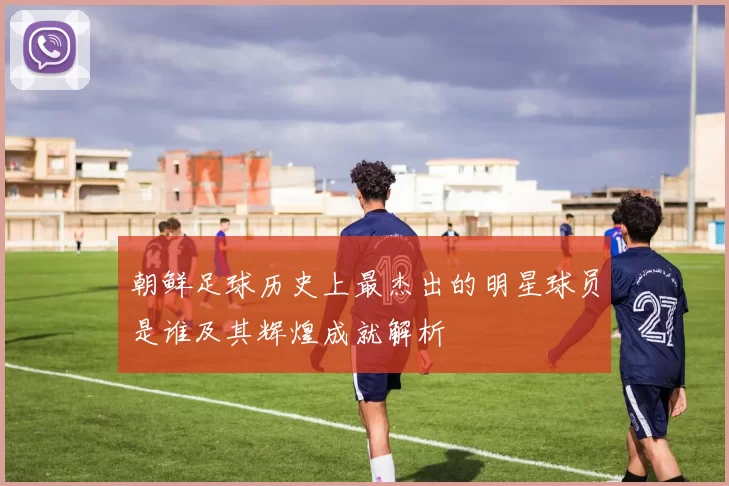 朝鲜足球历史上最杰出的明星球员是谁及其辉煌成就解析