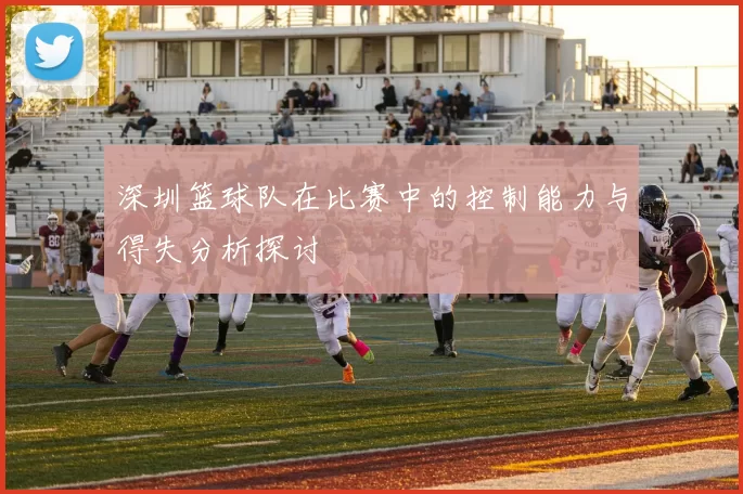 深圳篮球队在比赛中的控制能力与得失分析探讨