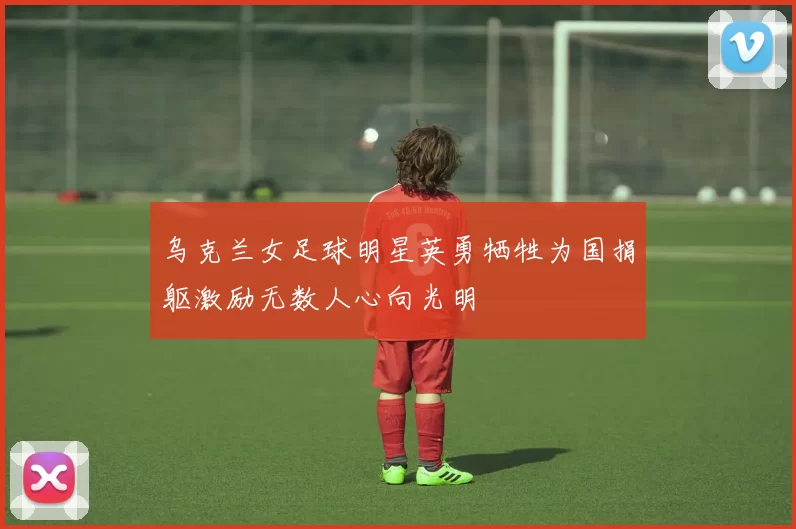 乌克兰女足球明星英勇牺牲为国捐躯激励无数人心向光明