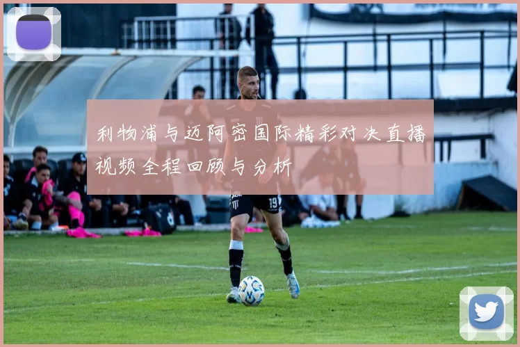 利物浦与迈阿密国际精彩对决直播视频全程回顾与分析