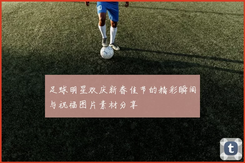 足球明星欢庆新春佳节的精彩瞬间与祝福图片素材分享