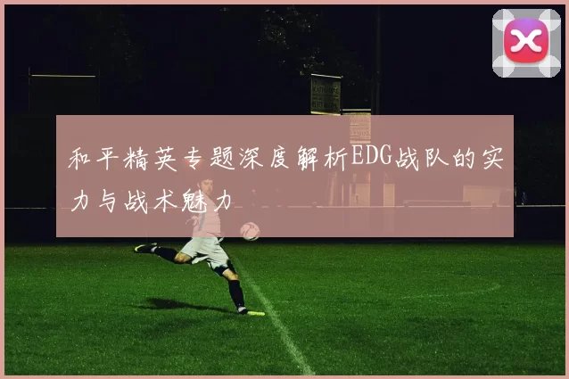 和平精英专题深度解析EDG战队的实力与战术魅力