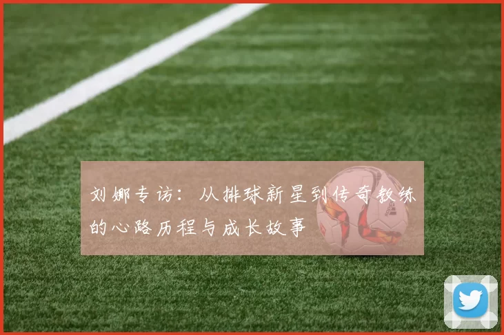 刘娜专访：从排球新星到传奇教练的心路历程与成长故事
