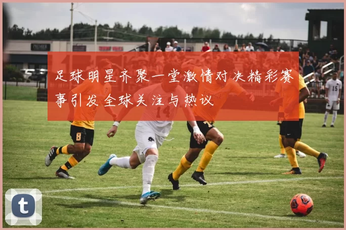 足球明星齐聚一堂激情对决精彩赛事引发全球关注与热议