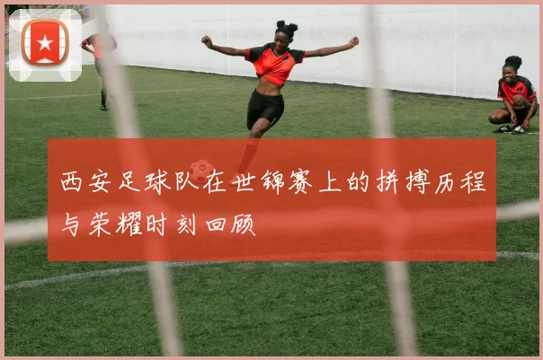 西安足球队在世锦赛上的拼搏历程与荣耀时刻回顾