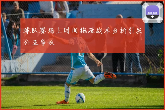 球队赛场上时间拖延战术分析引发公正争议