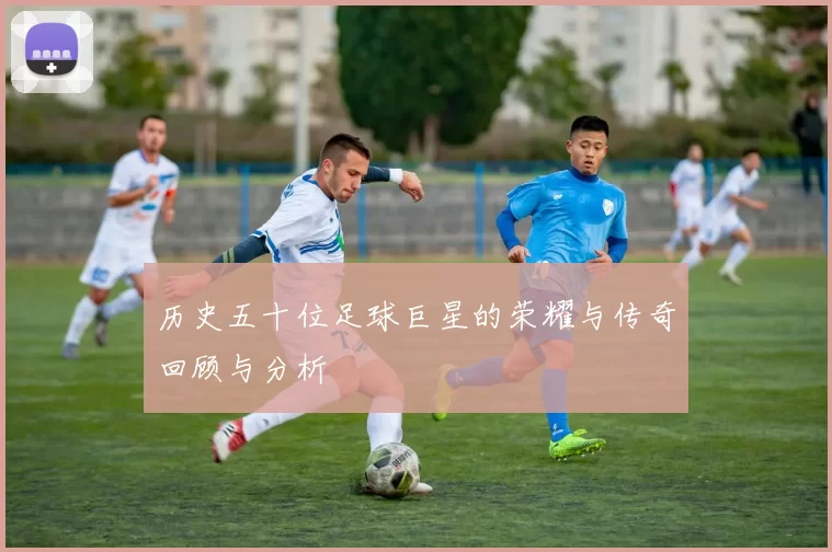 历史五十位足球巨星的荣耀与传奇回顾与分析