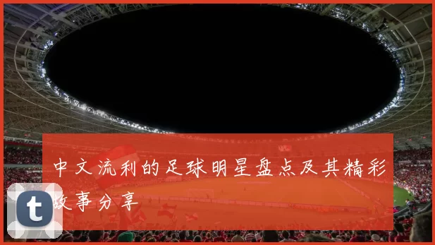中文流利的足球明星盘点及其精彩故事分享