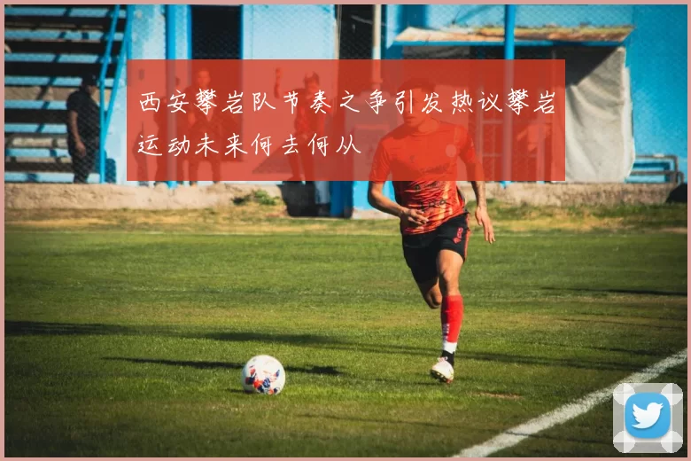 西安攀岩队节奏之争引发热议攀岩运动未来何去何从