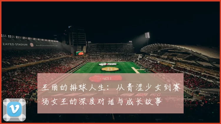 王丽的排球人生：从青涩少女到赛场女王的深度对话与成长故事