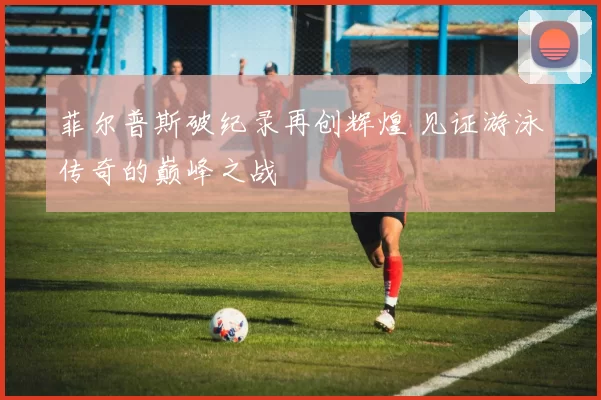 菲尔普斯破纪录再创辉煌 见证游泳传奇的巅峰之战