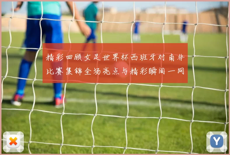 精彩回顾女足世界杯西班牙对南非比赛集锦全场亮点与精彩瞬间一网打尽